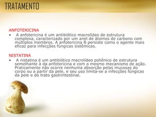 ANFOTERICINA
• A anfotericina é um antibiótico macrolídeo de estrutura
complexa, caracterizado por um anel de átomos de carbono com
múltiplos membros. A anfotericina B persiste como o agente mais
eficaz para infecções fúngicas sistêmicas.
NISTATINA
• A nistatina é um antibiótico macrolídeo poliênico de estrutura
semelhante à da anfotericina e com o mesmo mecanismo de ação.
Praticamente não ocorre nenhuma absorção pelas mucosas do
corpo ou a partir da pele, e seu uso limita-se a infecções fúngicas
da pele e do trato gastrintestinal.
TRATAMENTO
 