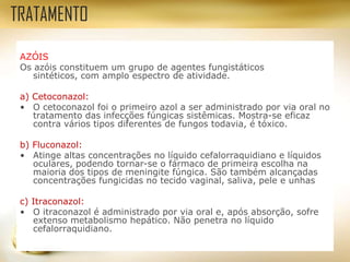 AZÓIS
Os azóis constituem um grupo de agentes fungistáticos
sintéticos, com amplo espectro de atividade.
a) Cetoconazol:
• O cetoconazol foi o primeiro azol a ser administrado por via oral no
tratamento das infecções fúngicas sistêmicas. Mostra-se eficaz
contra vários tipos diferentes de fungos todavia, é tóxico.
b) Fluconazol:
• Atinge altas concentrações no líquido cefalorraquidiano e líquidos
oculares, podendo tornar-se o fármaco de primeira escolha na
maioria dos tipos de meningite fúngica. São também alcançadas
concentrações fungicidas no tecido vaginal, saliva, pele e unhas
c) Itraconazol:
• O itraconazol é administrado por via oral e, após absorção, sofre
extenso metabolismo hepático. Não penetra no líquido
cefalorraquidiano.
TRATAMENTO
 