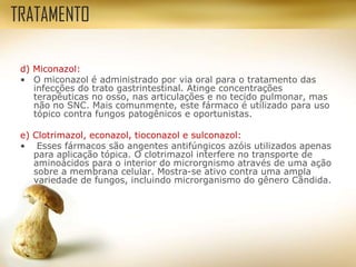 d) Miconazol:
• O miconazol é administrado por via oral para o tratamento das
infecções do trato gastrintestinal. Atinge concentrações
terapêuticas no osso, nas articulações e no tecido pulmonar, mas
não no SNC. Mais comunmente, este fármaco é utilizado para uso
tópico contra fungos patogênicos e oportunistas.
e) Clotrimazol, econazol, tioconazol e sulconazol:
• Esses fármacos são angentes antifúngicos azóis utilizados apenas
para aplicação tópica. O clotrimazol interfere no transporte de
aminoácidos para o interior do microrgnismo através de uma ação
sobre a membrana celular. Mostra-se ativo contra uma ampla
variedade de fungos, incluindo microrganismo do gênero Cândida.
TRATAMENTO
 