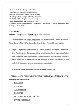 2
- S. C. Arruda (1943) – Doenças do Eucalipto
- J. Joffily (1944) – Ferrugem do Eucalipto (Link)
- Verlande Duarte Silveira (1944) – Fungos em geral
- A. P. Viegas (1944) – Fungos do Brasil (Ascomycota)
- J. Abrahão (1948) – Botrytis cinerea em Eucalipto
- Luíza Cardoso May (1962) - Doenças de Pinus
- Charles S. Hodges (Projeto BRA-45: FAO X IBAMA - antigo IBDF) - Doenças florestais em geral
(Eucalipto e Pinus) (1970)
3. DEFINIÇÃO
REINOS – Fungi (Fungos e Chytrideos); Rhizaria, Straminipila
Taxonomicamente, os Fungos e Chytrideos são classificados em Domínio, Superreino,
Reino, Subreino, Filo, Subfilo, Classe, Subclasse, Ordem, Família, Gênero e Espécie.
• Fungos - Organismos pertencentes ao Domínio Eukarya, Superreino Opisthokonta,
Reino Fungi, Subreino Dicarya eucarióticos, unicelulares ou filamentosos, aclorofilados,
crista mitocondrial plana, heterotróficos (nutrição adsortiva), com reprodução assexual e
sexual, constituído de parede celular com presença de quitina ou quitasina, e com
ausência de flagelos em todos os estádios de seu ciclo de vida.
No Brasil, em plantas, temos registrado cerca de 6903 fungos (Link)
4. TERMINOLOGIA E PRINCIPAIS ESTRUTURAS FÚNGICAS (VIDE TABELA NO LINK)
Hifa Vegetativa ou Somática
• APRESSÓRIO
• CENOCÍTICO
• CLAMIDOSPORO
• DICARIÓTICO
• ESCLERÓDIO (MICROESCLERÓDIOS)
• GRAMPO DE CONEXÃO
 