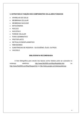 6
5. ESTRUTURA E FUNÇÃO DOS COMPONENTES CELULARES FÚNGICOS
• APARELHO DE GOLGI
• MEMBRANA CELULAR
• MEMBRANA NUCLEAR
• MITOCÔNDRIA
• NÚCLEO
• NUCLÉOLO
• PAREDE CELULAR
• PORO GERMINATIVO
• PROTOPLASTO
• RETÍCULO ENDOPLASMÁTICO
• RIBOSSOMAS
• SUBSTÂNCIAS DE RESERVA - GLICOGÊNIO, ÓLEO, OUTROS
• VACÚOLO
BIBLIOGRAFIA RECOMENDADA
A lista bibliográfica para estudo dos tópicos acima listados pode ser acessada no
endereço eletrônico http://www.fito2009.com/fitop/fitopbiblio.htm ou
http://www.fito2009.com/fitop/fitoppat.htm ou http://sites.google.com/site/paulobrioso
 