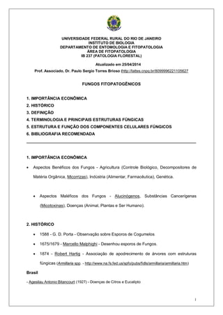 1
UNIVERSIDADE FEDERAL RURAL DO RIO DE JANEIRO
INSTITUTO DE BIOLOGIA
DEPARTAMENTO DE ENTOMOLOGIA E FITOPATOLOGIA
ÁREA DE FITOPATOLOGIA
IB 237 (PATOLOGIA FLORESTAL)
Atualizado em 25/04/2014
Prof. Associado, Dr. Paulo Sergio Torres Brioso (http://lattes.cnpq.br/8099996221105627
FUNGOS FITOPATOGÊNICOS
1. IMPORTÂNCIA ECONÔMICA
2. HISTÓRICO
3. DEFINIÇÃO
4. TERMINOLOGIA E PRINCIPAIS ESTRUTURAS FÚNGICAS
5. ESTRUTURA E FUNÇÃO DOS COMPONENTES CELULARES FÚNGICOS
6. BIBLIOGRAFIA RECOMENDADA
__________________________________________________________________________
1. IMPORTÂNCIA ECONÔMICA
• Aspectos Benéficos dos Fungos - Agricultura (Controle Biológico, Decompositores de
Matéria Orgânica, Micorrizas), Indústria (Alimentar, Farmacêutica), Genética.
• Aspectos Maléficos dos Fungos - Alucinógenos, Substâncias Cancerígenas
(Micotoxinas), Doenças (Animal, Plantas e Ser Humano).
2. HISTÓRICO
• 1588 - G. D. Porta - Observação sobre Esporos de Cogumelos
• 1675/1679 - Marcello Malphighi - Desenhou esporos de Fungos.
• 1874 - Robert Hartig - Associação de apodrecimento de árvores com estruturas
fúngicas (Armillaria spp. - http://www.na.fs.fed.us/spfo/pubs/fidls/armillaria/armillaria.htm)
Brasil
- Agesilau Antonio Bitancourt (1927) - Doenças de Citros e Eucalipto
 