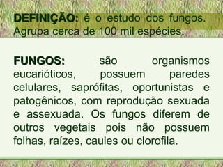 DEFINIÇÃO:  é o estudo dos fungos. Agrupa cerca de 100 mil espécies. FUNGOS:  são organismos eucarióticos, possuem paredes celulares, saprófitas, oportunistas e patogênicos, com reprodução sexuada e assexuada. Os fungos diferem de outros vegetais pois não possuem folhas, raízes, caules ou clorofila.  