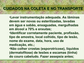 Levar instrumentação adequada. As lâminas devem ser novas ou esterilizadas, lavadas em água e sabão, enxaguadas, mergulhadas em álcool a 70% e enxutas; Identificar corretamente paciente, profissão, tipo de amostra, local colhido, tipo de lesão, nome do exame, data, hora, uso de medicação, etc.; Não colher crostas (esporotricose), líquidos (dermatofitose) de lesões e escamas (tinha) do couro cabeludo. Fazer assepsia antes; CUIDADOS NA COLETA E NO TRANSPORTE 