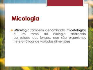  Micologia(também denominada micetologia) 
é um ramo da biologia dedicado 
ao estudo dos fungos, que são organismos 
heterotróficos de variadas dimensões 
 