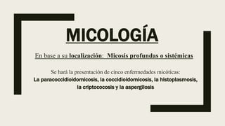MICOLOGÍA
En base a su localización: Micosis profundas o sistémicas
Se hará la presentación de cinco enfermedades micóticas:
La paracoccidioidomicosis, la coccidioidomicosis, la histoplasmosis,
la criptococosis y la aspergilosis
 