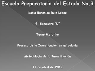 Escuela Preparatoria del Estado No.3
             Katia Berenice Ruiz López


                  4 Semestre “D”


                  Turno Matutino


      Proceso de la Investigación en mi colonia


          Metodología de la Investigación


                11 de abril de 2012
 