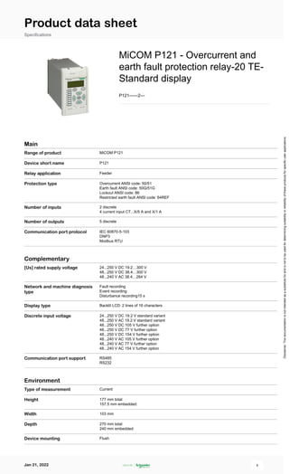 Product data sheet
Specifications
MiCOM P121 - Overcurrent and
earth fault protection relay-20 TE-
Standard display
P121------2---
Main
Range of product MiCOM P121
Device short name P121
Relay application Feeder
Protection type Overcurrent ANSI code: 50/51
Earth fault ANSI code: 50G/51G
Lockout ANSI code: 86
Restricted earth fault ANSI code: 64REF
Number of inputs 2 discrete
4 current input CT...X/5 A and X/1 A
Number of outputs 5 discrete
Communication port protocol IEC 60870-5-103
DNP3
Modbus RTU
Complementary
[Us] rated supply voltage 24...250 V DC 19.2…300 V
48...250 V DC 38.4…300 V
48...240 V AC 38.4…264 V
Network and machine diagnosis
type
Fault recording
Event recording
Disturbance recording15 s
Display type Backlit LCD: 2 lines of 16 characters
Discrete input voltage 24...250 V DC 19.2 V standard variant
48...250 V AC 19.2 V standard variant
48...250 V DC 105 V further option
48...250 V DC 77 V further option
48...250 V DC 154 V further option
48...240 V AC 105 V further option
48...240 V AC 77 V further option
48...240 V AC 154 V further option
Communication port support RS485
RS232
Environment
Type of measurement Current
Height 177 mm total:
157.5 mm embedded:
Width 103 mm
Depth 270 mm total:
240 mm embedded:
Device mounting Flush
Disclaimer:
This
documentation
is
not
intended
as
a
substitute
for
and
is
not
to
be
used
for
determining
suitability
or
reliability
of
these
products
for
specific
user
applications
 
Jan 21, 2022 1
 