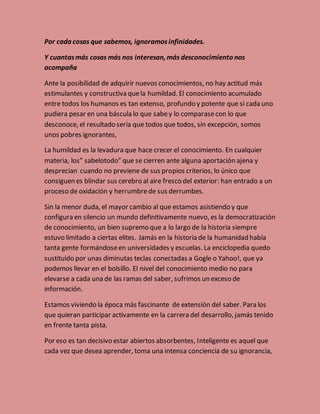 Por cada cosas que sabemos, ignoramos infinidades. 
Y cuantas más cosas más nos interesan, más desconocimiento nos 
acompaña 
Ante la posibilidad de adquirir nuevos conocimientos, no hay actitud más 
estimulantes y constructiva que la humildad. El conocimiento acumulado 
entre todos los humanos es tan extenso, profundo y potente que si cada uno 
pudiera pesar en una báscula lo que sabe y lo comparase con lo que 
desconoce, el resultado sería que todos que todos, sin excepción, somos 
unos pobres ignorantes, 
La humildad es la levadura que hace crecer el conocimiento. En cualquier 
materia, los” sabelotodo” que se cierren ante alguna aportación ajena y 
desprecian cuando no previene de sus propios criterios, lo único que 
consiguen es blindar sus cerebro al aire fresco del exterior: han entrado a un 
proceso de oxidación y herrumbre de sus derrumbes. 
Sin la menor duda, el mayor cambio al que estamos asistiendo y que 
configura en silencio un mundo definitivamente nuevo, es la democratización 
de conocimiento, un bien supremo que a lo largo de la historia siempre 
estuvo limitado a ciertas elites. Jamás en la historia de la humanidad había 
tanta gente formándose en universidades y escuelas. La enciclopedia quedo 
sustituido por unas diminutas teclas conectadas a Gogle o Yahoo!, que ya 
podemos llevar en el bolsillo. El nivel del conocimiento medio no para 
elevarse a cada una de las ramas del saber, sufrimos un exceso de 
información. 
Estamos viviendo la época más fascinante de extensión del saber. Para los 
que quieran participar activamente en la carrera del desarrollo, jamás tenido 
en frente tanta pista. 
Por eso es tan decisivo estar abiertos absorbentes, Inteligente es aquel que 
cada vez que desea aprender, toma una intensa conciencia de su ignorancia, 
 