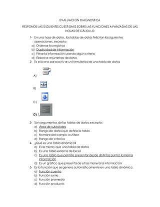 EVALUACION DIAGNOSTICA
RESPONDE LAS SIGUIENTES CUESTIONES SOBRE LAS FUNCIONES AVANZADAS DE LAS
HOJAS DE CÁLCULO
1- En una hoja de datos, las tablas de datos felicitan las siguientes
operaciones, excepto:
a) Ordenar los registros
b) Duplicidad de información
c) Filtrar la información usando algún criterio
d) Elaborar resúmenes de datos
2- Es el icono para activar un formularios de una tabla de datos
A)
B)
C)
D) *
3- Son argumentos de las tablas de datos excepto:
a) Área de subtotales
b) Rango de datos que define la tabla
c) Nombre del campo a utilizar
d) Rango de criterios
4- ¿Qué es una tabla dinámica?
a) Es lo mismo que una tabla de datos
b) Es una tabla externa de Excel
c) Es una tabla que permite presentar desde distintos puntos la misma
información
d) Es un gráfico que presenta de otras manera la información
5- Es la función que se genera automáticamente en una tabla dinámica.
a) Función cuenta
b) Función suma
c) Función promedio
d) Función producto
 