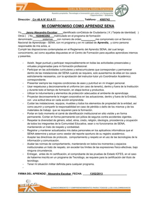 Dirección: _Crr 49 A N° 63 A 77____________________ Teléfono: __4565742____

                    MI COMPROMISO COMO APRENDIZ SENA
Yo,___Jenny Alexandra Escobar____identificado conCédula de Ciudadanía ( X ) Tarjeta de identidad( )
Otros ( ) No__1020463292___matriculado en el programa de formación
denominado:_______sistemas___con número de orden__________me comprometo con el Servicio
Nacional de Aprendizaje - SENA, con mi programa y en mi calidad de Aprendiz, y como persona
responsable de mis actos, a:
Cumplir las disposiciones contempladas en el Reglamento del Aprendiz SENA, del cual tengo
conocimiento, así como aquellas dispuestas en el Centro de Formación para aquellos aprendices internos
y pasantes.

   -   Asistir, llegar puntual y participar responsablemente en todas las actividades presenciales y
       virtuales programadas para mi formación profesional.
   -   Participar en las actividades curriculares y extracurriculares que correspondan y permanecer
       dentro de las instalaciones del SENA cuando se requiera, solo ausentarme de ellas en los casos
       estrictamente necesarios, con la aprobación del instructor-tutor y/o Coordinador Académico
       correspondiente.
   -   Presentar siempre las mejores condiciones de aseo y pulcritud en mi imagen personal.
   -   Usar respetuosa y decorosamente el uniforme (en caso de tenerlo), dentro y fuera de la Institución
       y durante todo el tiempo de formación, en etapa lectiva y productiva.
   -   Utilizar la indumentaria y elementos de protección adecuados al ambiente de aprendizaje.
   -   Proyectar decorosamente la imagen corporativa en las actuaciones, dentro y fuera de la Entidad,
       con una actitud ética en cada acción emprendida.
   -   Cuidar las instalaciones, equipos, muebles y todos los elementos de propiedad de la entidad, así
       como asumir y compartir la responsabilidad en caso de pérdida o daño de los mismos y de los
       materiales de trabajo que se requieren para la formación.
   -   Portar en todo momento el carné de identificación institucional en sitio visible y en forma
       permanente. Contar en forma permanente con póliza de seguros contra accidentes vigentes.
   -   Respetar la diversidad de género, edad, etnia, credo, religión, ideología, procedencia y ocupación
       de todos los integrantes de la Comunidad Educativa, sean o no funcionarios de SENA,
       manteniendo un trato de respeto y cordialidad.
   -   Registrar y mantener actualizados mis datos personales en los aplicativos informáticos que el
       SENA determine y actuar como veedor del reporte oportuno de su registro académico.
   -   Aceptar las directrices de protocolo, comportamiento y respeto en el uso de las tecnologías de la
       información y comunicación.
   -   Acatar las normas de comportamiento, manteniendo en todos los momentos y espacios
       institucionales un trato de respeto, sin exceder los límites de las expresiones físico-afectivas, bajo
       ninguna circunstancia.
   -   Entregar, antes de mi certificación, el comprobante de las pruebas de Estado ICFES, en el caso
       de haberme inscrito en un programa de Tecnólogo, se requiere para la certificación del título de
       tecnólogo.
   -   Tener mi situación militar definida para cualquier programa.
   -

FIRMA DEL APRENDIZ:_Alexandra Escobar_FECHA: _____13/02/2013_________________
 