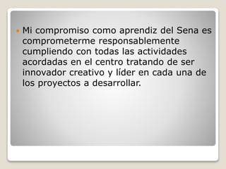  Mi compromiso como aprendiz del Sena es
comprometerme responsablemente
cumpliendo con todas las actividades
acordadas en el centro tratando de ser
innovador creativo y líder en cada una de
los proyectos a desarrollar.