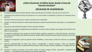 DECALOGO DE SUGERENCIAS
1. El equipo de profesores ha de dar ejemplo. Hemos de leer para ser imitados. ¿Nos ven leer los alumnos?
2. Concienciar a los alumnos de que el acto de leer es un acto creativo y productivo; la lectura nos enriquece como
personas.
3. Potenciar la lectura en voz alta. Y valorar esa lectura en la evaluación.
4. Conocer el nivel de lecturas de nuestro alumnado para así poder recomendar libros adecuados a su competencia
lectora.
5. Conocer los intereses del alumnado. El reto es el mejor estímulo.
6. Aprovechar los espacios consiguiendo que la biblioteca, el aula, el hall o el pasillo, sean lugares de encuentro a los
libros y a las personas.
7. En ocasiones señaladas, como puede ser el Día del libro, podemos establecer la «hora del silencio», durante la
cual todo el personal del centro debe permanecer callado, desde el equipo directivo hasta el conserje, con un libro
en las manos.
8. Despertar la imaginación y abrir las puertas a otras realidades, a otros países a través de la lectura y sus posibles
mundos.
9. Examinar profundamente los libros que vamos a recomendar a nuestros alumnos. Tratar de infundirles
espontaneidad, reto, ilusión, redescubrimiento personal. Tratar de que el alumno establezca un diálogo entre él y
el libro.
10. Involucrar a todas las personas con las que convive el alumno (amigos, familia, educadores, compañeros de
instituto, …), y fomentar la recomendación mutua entre todos ellos.
¿Cómo fomentar el hábito lector desde el área de
Ciencias Sociales?
 