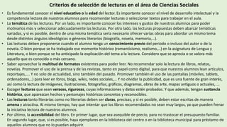 Criterios de selección de lecturas en el área de Ciencias Sociales
• Es fundamental conocer el nivel educativo o la edad del lector. Es importante conocer el nivel de desarrollo intelectual y la
competencia lectora de nuestros alumnos para recomendar lecturas o seleccionar textos para trabajar en el aula.
• La temática de las lecturas. Por un lado, es importante conocer los intereses y gustos de nuestros alumnos para poder
motivarlos más y seleccionar adecuadamente las lecturas. Por otro lado, las lecturas propuestas deben abarcar temáticas
variadas, y si es posible, dentro de una misma temática sería necesario ofrecer varias obras para abordar un mismo tema
desde distintos ángulos ideológicos o géneros literarios (biografía, novela, memoria,…).
• Las lecturas deben proponerse cuando el alumno tenga un conocimiento previo del periodo o incluso del autor o de la
novela. O bien porque se ha trabajado ese momento histórico (romanticismo, realismo,…) en la asignatura de Lengua y
Literatura, o bien porque se ha anticipado la explicación del tema a la lectura. Considero que se aprecia o se valora más
aquello que es conocido o más cercano.
• Saber aprovechar la multitud de formatos existentes para poder leer. No recomendar solo la lectura de libros, relatos,
novelas. Promover el uso de la prensa y de las revistas, tanto en papel como digital, para que nuestros alumnos lean artículos,
reportajes,…. Y no solo de actualidad, sino también del pasado. Promover también el uso de las pantallas (móviles, tablets,
ordenadores,..) para leer en foros, blogs, wikis, redes sociales,… Y no olvidar la publicidad, que es una fuente de gran interés,
así como la lectura de imágenes, ilustraciones, fotografías, gráficos, diagramas, obras de arte, mapas antiguos o actuales, ...
• Escoger lecturas que sean veraces, rigurosas, cuyas informaciones y datos estén probados. Y que además, tengan sustancia
histórica, que aparezcan hechos y personajes históricos concretos y reconocibles.
• Las lecturas tanto literarias como no literarias deben ser claras, precisas, y si es posible, deben estar escritas de manera
amena y atractiva. Al mismo tiempo, hay que intentar que los libros recomendados no sean muy largos, ya que pueden frenar
la iniciativa lectora de nuestros alumnos.
• Por último, la accesibilidad del libro. En primer lugar, que sea asequible de precio, para no trastocar el presupuesto familiar.
En segundo lugar, que, si es posible, haya ejemplares en la biblioteca del centro o en la biblioteca municipal para préstamo de
aquellos alumnos que no lo puedan adquirir.
 