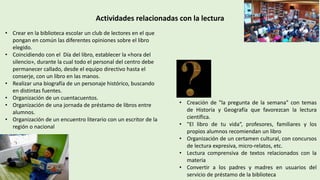 Actividades relacionadas con la lectura
• Crear en la biblioteca escolar un club de lectores en el que
pongan en común las diferentes opiniones sobre el libro
elegido.
• Coincidiendo con el Día del libro, establecer la «hora del
silencio», durante la cual todo el personal del centro debe
permanecer callado, desde el equipo directivo hasta el
conserje, con un libro en las manos.
• Realizar una biografía de un personaje histórico, buscando
en distintas fuentes.
• Organización de un cuentacuentos.
• Organización de una jornada de préstamo de libros entre
alumnos.
• Organización de un encuentro literario con un escritor de la
región o nacional
• Creación de "la pregunta de la semana" con temas
de Historia y Geografía que favorezcan la lectura
científica.
• "El libro de tu vida“, profesores, familiares y los
propios alumnos recomiendan un libro
• Organización de un certamen cultural, con concursos
de lectura expresiva, micro-relatos, etc.
• Lectura comprensiva de textos relacionados con la
materia
• Convertir a los padres y madres en usuarios del
servicio de préstamo de la biblioteca
 