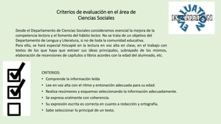 Criterios de evaluación en el área de
Ciencias Sociales
CRITERIOS:
• Comprende la información leída
• Lee en voz alta con el ritmo y entonación adecuada para su edad.
• Realiza resúmenes y esquemas seleccionando la información adecuadamente.
• Se expresa oralmente con coherencia.
• Su expresión escrita es correcta en cuanto a redacción y ortografía.
• Sabe seleccionar lo principal de un texto.
Desde el Departamento de Ciencias Sociales consideramos esencial la mejora de la
competencia lectora y el fomento del hábito lector. No se trata de un objetivo del
Departamento de Lengua y Literatura, si no de toda la comunidad educativa.
Para ello, se hará especial hincapié en la lectura en voz alta en clase, en el trabajo con
textos de los que haya que extraer sus ideas principales, subrayado de los mismos,
elaboración de recensiones de capítulos o libros acordes con la edad del alumnado, etc.
 