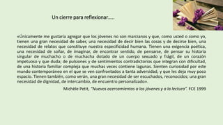 Un cierre para reflexionar…..
«Únicamente me gustaría agregar que los jóvenes no son marcianos y que, como usted o como yo,
tienen una gran necesidad de saber, una necesidad de decir bien las cosas y de decirse bien, una
necesidad de relatos que constituye nuestra especificidad humana. Tienen una exigencia poética,
una necesidad de soñar, de imaginar, de encontrar sentido, de pensarse, de pensar su historia
singular de muchacho o de muchacha dotado de un cuerpo sexuado y frágil, de un corazón
impetuoso y que duda; de pulsiones y de sentimientos contradictorios que integran con dificultad,
de una historia familiar compleja que muchas veces contiene lagunas. Sienten curiosidad por este
mundo contemporáneo en el que se ven confrontados a tanta adversidad, y que les deja muy poco
espacio. Tienen también, como verán, una gran necesidad de ser escuchados, reconocidos; una gran
necesidad de dignidad, de intercambio, de encuentro personalizado».
Michèle Petit, “Nuevos acercamientos a los jóvenes y a la lectura”. FCE 1999
 