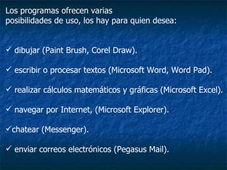 Los programas ofrecen varias posibilidades de uso, los hay para quien desea: dibujar (Paint Brush, Corel Draw). escribir o procesar textos (Microsoft Word, Word Pad). realizar cálculos matemáticos y gráficas (Microsoft Excel).  navegar por Internet, (Microsoft Explorer).  chatear (Messenger). enviar correos electrónicos (Pegasus Mail).  