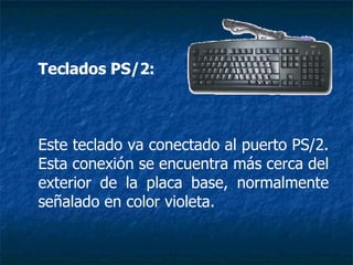Teclados PS/2:   Este teclado va conectado al puerto PS/2. Esta conexión se encuentra más cerca del exterior de la placa base, normalmente señalado en color violeta. 