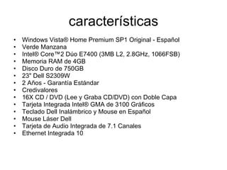 características Windows Vista® Home Premium SP1 Original - Español Verde Manzana Intel® Core™2 Dúo E7400 (3MB L2, 2.8GHz, 1066FSB) Memoria RAM de 4GB Disco Duro de 750GB 23" Dell S2309W 2 Años - Garantía Estándar Credivalores 16X CD / DVD (Lee y Graba CD/DVD) con Doble Capa Tarjeta Integrada Intel® GMA de 3100 Gráficos Teclado Dell Inalámbrico y Mouse en Español Mouse Láser Dell Tarjeta de Audio Integrada de 7.1 Canales Ethernet Integrada 10 