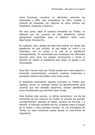 Mi Comunidad… ¿Me quiere o no me quiere?
	
  
	
  97	
  
como Facebook, visualizar en diferentes columnas las
respuestas y DMs, usar acortadores de URLs, acceder a
motores de búsqueda, etc. Algunos de estos clientes son
Tweetdeck, Hootsuite o Seesmic.
Por otra parte, dado el carácter inmediato de Twitter, es
habitual que los usuarios de esta plataforma utilicen
aplicaciones específicas para el teléfono móvil como
ÜberTwitter oTwitterrific.
En cualquier caso, debajo de cada twitt podrás ver desde qué
plataforma ha sido emitido, ya sea desde un móvil o un
ordenador, con un enlace a la web de la plataforma
correspondiente. Te recomiendo que investigues las diferentes
opciones para sacar tus propias conclusiones y tomar la
decisión de utilizar la plataforma que mejor se ajusta a tus
necesidades.
Pues bien, hemos visto que Twitter puede servir para adquirir y
transmitir conocimientos, compartir nuestros contenidos y
aumentar nuestra comunidad, entre otras cosas.
Si deseamos automatizar algunas funciones en Twitter (por
ejemplo, enviar un mensaje directo de agradecimiento para
usuarios que han decidido seguirnos), existen plataformas
como Socialoomph que permiten estas tareas.
Para finalizar esta sección, un último comentario: uno de los
momentos de uso intensivo de Twitter es durante los grandes
acontecimientos: partidos de fútbol, carreras de Fórmula 1 o
MotoGP, el mensaje navideño del rey, el debate sobre el estado
de la nación y otros grandes eventos. Un uso estratégico de
Twitter en esos momentos puede ayudar al crecimiento de
seguidores.
 