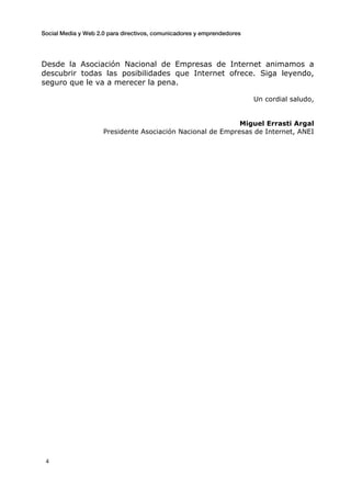 Social Media y Web 2.0 para directivos, comunicadores y emprendedores
	
  
	
   4	
  
Desde la Asociación Nacional de Empresas de Internet animamos a
descubrir todas las posibilidades que Internet ofrece. Siga leyendo,
seguro que le va a merecer la pena.
Un cordial saludo,
Miguel Errasti Argal
Presidente Asociación Nacional de Empresas de Internet, ANEI
 