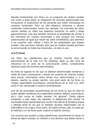 Social Media y Web 2.0 para directivos, comunicadores y emprendedores
	
  
	
   106	
  
Resulta fundamental, por tanto, en un programa de medios sociales
con visión a largo plazo, la integración de recursos audiovisuales que
enriquezcan la experiencia de las personas que están interesadas en
nuestros contenidos. Pero no sólo debemos limitarnos a ofrecer
contenidos audiovisuales (como por ejemplo, los tutoriales de cómo
cocinar recetas en vídeo que podemos encontrar en webs y blogs
gastronómicos), sino que también tenemos la posibilidad de animar a
los miembros de nuestra comunidad a que carguen sus ficheros
audiovisuales (al igual que hacen las webs inmobiliarias, que permiten
a los usuarios subir vídeos y fotos de las propiedades que desean
vender). Hay que tener siempre claro que los medios sociales permiten
la comunicación en todas las direcciones, no sólo en una.
4.3.7) Foros
Los foros son plataformas que ya existían muchos años del
advenimiento de la web 2.0. No obstante, dado su alto nivel de
relevancia en el seno de la comunicación online, consideramos
oportuno tocar brevemente esta temática.
Se trata de lugares en los que se debaten determinadas temáticas a
modo de posts consecutivos y donde los usuarios de internet acuden
para buscar información sobre temas muy determinados y, si lo
desean, aportar su propia opinión. Una gran parte de los foros no
integra capacidades tecnológicas características de la web 2.0, pero
otros sí han comenzado a hacerlo recientemente.
Una de las principales características de los foros es que en ellos se
suelen debatir temáticas muy específicas (coches, belleza, puericultura,
etc.). Casi nunca se tratan asuntos "en general". Existe alguna
excepción a esta regla. Por ejemplo: la plataforma foro coches ha
acumulado tanta popularidad que ha ido más allá de la temática propia
y alberga foros en los que se debaten asuntos relacionados con la
informática o los viajes, entre otros. De todas formas, esto no suele ser
lo habitual y en los foros suele imperar el espíritu vertical.
Los usuarios que acuden a estas plataformas normalmente lo hacen en
busca de algún consejo, en relación a una decisión que deben tomar y
 