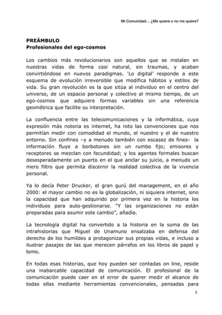 Mi Comunidad… ¿Me quiere o no me quiere?
	
  
	
  5	
  
PREÁMBULO
Profesionales del ego-cosmos
Los cambios más revolucionarios son aquellos que se instalan en
nuestras vidas de forma casi natural, sin traumas, y acaban
convirtiéndose en nuevos paradigmas. ‘Lo digital’ responde a este
esquema de evolución irreversible que modifica hábitos y estilos de
vida. Su gran revolución es la que sitúa al individuo en el centro del
universo, de un espacio personal y colectivo al mismo tiempo, de un
ego-cosmos que adquiere formas variables sin una referencia
geométrica que facilite su interpretación.
La confluencia entre las telecomunicaciones y la informática, cuya
expresión más notoria es internet, ha roto las convenciones que nos
permitían medir con comodidad el mundo, el nuestro y el de nuestro
entorno. Sin confines –y a menudo también con escasez de fines- la
información fluye a borbotones sin un rumbo fijo; emisores y
receptores se mezclan con fecundidad; y los agentes formales buscan
desesperadamente un puerto en el que anclar su juicio, a menudo un
mero filtro que permita discernir la realidad colectiva de la vivencia
personal.
Ya lo decía Peter Drucker, el gran gurú del management, en el año
2000: el mayor cambio no es la globalización, ni siquiera internet, sino
la capacidad que han adquirido por primera vez en la historia los
individuos para auto-gestionarse. “Y las organizaciones no están
preparadas para asumir este cambio”, añadía.
La tecnología digital ha convertido a la historia en la suma de las
intrahistorias que Miguel de Unamuno ensalzaba en defensa del
derecho de los humildes a protagonizar sus propias vidas, e incluso a
ilustrar pasajes de las que merecen párrafos en los libros de papel y
lomo.
En todas esas historias, que hoy pueden ser contadas on line, reside
una inabarcable capacidad de comunicación. El profesional de la
comunicación puede caer en el error de querer medir el alcance de
todas ellas mediante herramientas convencionales, pensadas para
 