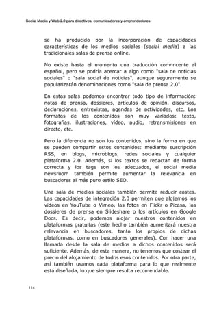 Social Media y Web 2.0 para directivos, comunicadores y emprendedores
	
  
	
   114	
  
se ha producido por la incorporación de capacidades
características de los medios sociales (social media) a las
tradicionales salas de prensa online.
No existe hasta el momento una traducción convincente al
español, pero se podría acercar a algo como "sala de noticias
sociales" o "sala social de noticias", aunque seguramente se
popularizarán denominaciones como "sala de prensa 2.0".
En estas salas podemos encontrar todo tipo de información:
notas de prensa, dossieres, artículos de opinión, discursos,
declaraciones, entrevistas, agendas de actividades, etc. Los
formatos de los contenidos son muy variados: texto,
fotografías, ilustraciones, vídeo, audio, retransmisiones en
directo, etc.
Pero la diferencia no son los contenidos, sino la forma en que
se pueden compartir estos contenidos: mediante suscripción
RSS, en blogs, microblogs, redes sociales y cualquier
plataforma 2.0. Además, si los textos se redactan de forma
correcta y los tags son los adecuados, el social media
newsroom también permite aumentar la relevancia en
buscadores al más puro estilo SEO.
Una sala de medios sociales también permite reducir costes.
Las capacidades de integración 2.0 permiten que alojemos los
vídeos en YouTube o Vimeo, las fotos en Flickr o Picasa, los
dossieres de prensa en Slideshare o los artículos en Google
Docs. Es decir, podemos alojar nuestros contenidos en
plataformas gratuitas (este hecho también aumentará nuestra
relevancia en buscadores, tanto los propios de dichas
plataformas, como en buscadores generales). Con hacer una
llamada desde la sala de medios a dichos contenidos será
suficiente. Además, de esta manera, no tenemos que costear el
precio del alojamiento de todos esos contenidos. Por otra parte,
así también usamos cada plataforma para lo que realmente
está diseñada, lo que siempre resulta recomendable.
 