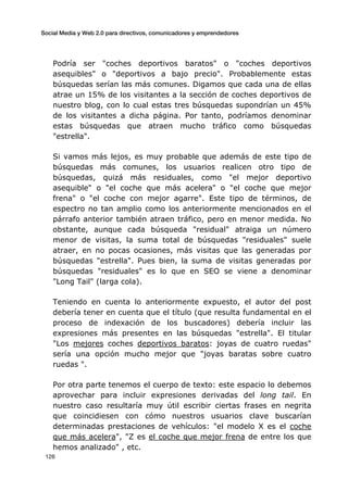 Social Media y Web 2.0 para directivos, comunicadores y emprendedores
	
  
	
   126	
  
Podría ser "coches deportivos baratos" o "coches deportivos
asequibles" o "deportivos a bajo precio". Probablemente estas
búsquedas serían las más comunes. Digamos que cada una de ellas
atrae un 15% de los visitantes a la sección de coches deportivos de
nuestro blog, con lo cual estas tres búsquedas supondrían un 45%
de los visitantes a dicha página. Por tanto, podríamos denominar
estas búsquedas que atraen mucho tráfico como búsquedas
"estrella".
Si vamos más lejos, es muy probable que además de este tipo de
búsquedas más comunes, los usuarios realicen otro tipo de
búsquedas, quizá más residuales, como "el mejor deportivo
asequible" o "el coche que más acelera" o "el coche que mejor
frena" o "el coche con mejor agarre". Este tipo de términos, de
espectro no tan amplio como los anteriormente mencionados en el
párrafo anterior también atraen tráfico, pero en menor medida. No
obstante, aunque cada búsqueda "residual" atraiga un número
menor de visitas, la suma total de búsquedas "residuales" suele
atraer, en no pocas ocasiones, más visitas que las generadas por
búsquedas "estrella". Pues bien, la suma de visitas generadas por
búsquedas "residuales" es lo que en SEO se viene a denominar
"Long Tail" (larga cola).
Teniendo en cuenta lo anteriormente expuesto, el autor del post
debería tener en cuenta que el título (que resulta fundamental en el
proceso de indexación de los buscadores) debería incluir las
expresiones más presentes en las búsquedas "estrella". El titular
"Los mejores coches deportivos baratos: joyas de cuatro ruedas"
sería una opción mucho mejor que "joyas baratas sobre cuatro
ruedas ".
Por otra parte tenemos el cuerpo de texto: este espacio lo debemos
aprovechar para incluir expresiones derivadas del long tail. En
nuestro caso resultaría muy útil escribir ciertas frases en negrita
que coincidiesen con cómo nuestros usuarios clave buscarían
determinadas prestaciones de vehículos: "el modelo X es el coche
que más acelera", "Z es el coche que mejor frena de entre los que
hemos analizado" , etc.
 