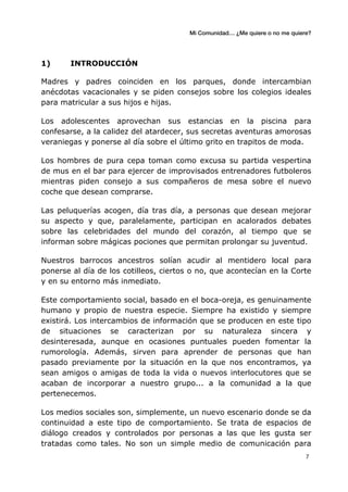 Mi Comunidad… ¿Me quiere o no me quiere?
	
  
	
  7	
  
1) INTRODUCCIÓN
Madres y padres coinciden en los parques, donde intercambian
anécdotas vacacionales y se piden consejos sobre los colegios ideales
para matricular a sus hijos e hijas.
Los adolescentes aprovechan sus estancias en la piscina para
confesarse, a la calidez del atardecer, sus secretas aventuras amorosas
veraniegas y ponerse al día sobre el último grito en trapitos de moda.
Los hombres de pura cepa toman como excusa su partida vespertina
de mus en el bar para ejercer de improvisados entrenadores futboleros
mientras piden consejo a sus compañeros de mesa sobre el nuevo
coche que desean comprarse.
Las peluquerías acogen, día tras día, a personas que desean mejorar
su aspecto y que, paralelamente, participan en acalorados debates
sobre las celebridades del mundo del corazón, al tiempo que se
informan sobre mágicas pociones que permitan prolongar su juventud.
Nuestros barrocos ancestros solían acudir al mentidero local para
ponerse al día de los cotilleos, ciertos o no, que acontecían en la Corte
y en su entorno más inmediato.
Este comportamiento social, basado en el boca-oreja, es genuinamente
humano y propio de nuestra especie. Siempre ha existido y siempre
existirá. Los intercambios de información que se producen en este tipo
de situaciones se caracterizan por su naturaleza sincera y
desinteresada, aunque en ocasiones puntuales pueden fomentar la
rumorología. Además, sirven para aprender de personas que han
pasado previamente por la situación en la que nos encontramos, ya
sean amigos o amigas de toda la vida o nuevos interlocutores que se
acaban de incorporar a nuestro grupo... a la comunidad a la que
pertenecemos.
Los medios sociales son, simplemente, un nuevo escenario donde se da
continuidad a este tipo de comportamiento. Se trata de espacios de
diálogo creados y controlados por personas a las que les gusta ser
tratadas como tales. No son un simple medio de comunicación para
 