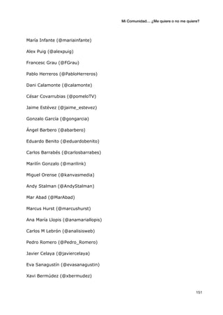 Mi Comunidad… ¿Me quiere o no me quiere?
	
  
	
  151	
  
María Infante (@mariainfante)
Alex Puig (@alexpuig)
Francesc Grau (@FGrau)
Pablo Herreros (@PabloHerreros)
Dani Calamonte (@calamonte)
César Covarrubias (@pomeloTV)
Jaime Estévez (@jaime_estevez)
Gonzalo García (@gongarcia)
Ángel Barbero (@abarbero)
Eduardo Benito (@eduardobenito)
Carlos Barrabés (@carlosbarrabes)
Marilín Gonzalo (@marilink)
Miguel Orense (@kanvasmedia)
Andy Stalman (@AndyStalman)
Mar Abad (@MarAbad)
Marcus Hurst (@marcushurst)
Ana María Llopis (@anamariallopis)
Carlos M Lebrón (@analisisweb)
Pedro Romero (@Pedro_Romero)
Javier Celaya (@javiercelaya)
Eva Sanagustín (@evasanagustin)
Xavi Bermúdez (@xbermudez)
 