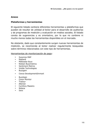 Mi Comunidad… ¿Me quiere o no me quiere?
	
  
	
  155	
  
Anexo
Plataformas y herramientas
El siguiente listado contiene diferentes herramientas y plataformas que
pueden de resultar de utilidad al lector para el desarrollo de auditorías
y de programas de medición y evaluación en medios sociales. El listado
consta de sugerencias y es orientativo, por lo que no contiene ni
mucho menos todas las herramientas disponibles en el mercado.
No obstante, dado que constantemente surgen nuevas herramientas de
medición, se recomienda al lector realizar regularmente búsquedas
sobre términos relacionados con este tipo de herramientas.
Herramientas de monitorización de pago:
• Sysomos MAP
• Radian6
• Meltwater Buzz
• Nielsen Buzzmetrics
• Sentiment Metrics
• Visible Technologies
• Buzzgain	
  
• Cierzo DevelopmentSmmart
• Buzzlogic
• Cision Monitor
• Trackur
• Alterian
• Cymfony Maestro
• Noteca
• Swix
 