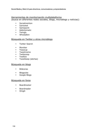 Social Media y Web 2.0 para directivos, comunicadores y emprendedores
	
  
	
   156	
  
Herramientas de monitorización multiplataforma
(busca en diferentes redes sociales, blogs, microblogs y noticias):
• Socialmention
• Icerocket
• Samepoint
• Addictomatic
• Twingly
• Whostalkin
Búsqueda en Twitter y otros microblogs
• Twitter Search
• Monitter
• Twazzup
• Tweetmeme
• Twittscoop
• Twellow
• Tweetbeep (alertas)
Búsqueda en blogs
• Bitácoras
• Blogpulse
• Google Blogs
Búsqueda en foros
• Boardtracker
• Boardreader
• Omgili
	
  
	
  
	
  
	
  
	
  
	
  
	
  
	
  
	
  
	
  
	
  
	
  
	
  
 