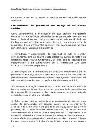 Social Media y Web 2.0 para directivos, comunicadores y emprendedores
	
  
	
   36	
  
improvisar y eso les ha llevado a meterse en embrollos difíciles de
solucionar.
Características del profesional que trabaja en los medios
sociales
Como complemento a lo expuesto en este capítulo me gustaría
destacar las características principales de las que debería hacer gala un
buen profesional de los medios sociales, sobre todo en el nivel que
implica un contacto directo e interactivo con los miembros de la
comunidad. Estos profesionales deberían tener conocimientos (ya sean
por aprendizaje, vocación o intuición) de:
1) Periodismo y comunicación: la capacidad no sólo de escribir
correctamente, sino de hacerlo desde diferentes puntos de vista y en
diferentes roles resulta fundamental, al igual que la capacidad de
interpretación y de contrastación de la información que debe
caracterizar a todo buen periodista.
2) Tecnologías de la información: un adecuado conocimiento de las
plataformas tecnológicas que sustentan a los Medios Sociales y de las
posibilidades de personalización mediante la programación resulta vital
a la hora de desarrollar una campaña sobre plataforma web 2.0.
3) Psicología/Sociología: el conocimiento de la naturaleza humana a la
hora de tratar de forma directa con las personas de la comunidad no
tiene precio. Un interlocutor en los medios sociales se la está jugando
constantemente en vivo y en directo.
4) Saber lo que vale un peine: tuve la oportunidad de conocer a un
gestor de comunidades sin estudios superiores, presidente de la
asociación de community managers de su país que, según sus propias
palabras, "se lo lleva currando desde que tenía 15 años". No hay
absolutamente nada que se pueda comparar con la experiencia y la
inquietud personal a la hora de desarrollar cualquier tipo de actividad.
La mayoría de los profesionales que trabajan en el entorno web 2.0 con
los que tengo el gusto de tratar son gente que no para y que siempre
 