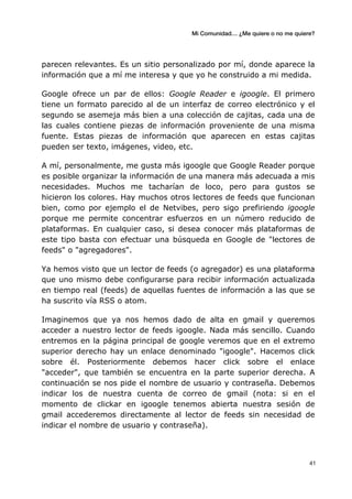 Mi Comunidad… ¿Me quiere o no me quiere?
	
  
	
  41	
  
parecen relevantes. Es un sitio personalizado por mí, donde aparece la
información que a mí me interesa y que yo he construido a mi medida.
Google ofrece un par de ellos: Google Reader e igoogle. El primero
tiene un formato parecido al de un interfaz de correo electrónico y el
segundo se asemeja más bien a una colección de cajitas, cada una de
las cuales contiene piezas de información proveniente de una misma
fuente. Estas piezas de información que aparecen en estas cajitas
pueden ser texto, imágenes, video, etc.
A mí, personalmente, me gusta más igoogle que Google Reader porque
es posible organizar la información de una manera más adecuada a mis
necesidades. Muchos me tacharían de loco, pero para gustos se
hicieron los colores. Hay muchos otros lectores de feeds que funcionan
bien, como por ejemplo el de Netvibes, pero sigo prefiriendo igoogle
porque me permite concentrar esfuerzos en un número reducido de
plataformas. En cualquier caso, si desea conocer más plataformas de
este tipo basta con efectuar una búsqueda en Google de "lectores de
feeds" o "agregadores".
Ya hemos visto que un lector de feeds (o agregador) es una plataforma
que uno mismo debe configurarse para recibir información actualizada
en tiempo real (feeds) de aquellas fuentes de información a las que se
ha suscrito vía RSS o atom.
Imaginemos que ya nos hemos dado de alta en gmail y queremos
acceder a nuestro lector de feeds igoogle. Nada más sencillo. Cuando
entremos en la página principal de google veremos que en el extremo
superior derecho hay un enlace denominado "igoogle". Hacemos click
sobre él. Posteriormente debemos hacer click sobre el enlace
"acceder", que también se encuentra en la parte superior derecha. A
continuación se nos pide el nombre de usuario y contraseña. Debemos
indicar los de nuestra cuenta de correo de gmail (nota: si en el
momento de clickar en igoogle tenemos abierta nuestra sesión de
gmail accederemos directamente al lector de feeds sin necesidad de
indicar el nombre de usuario y contraseña).
 