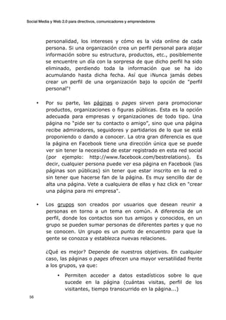 Social Media y Web 2.0 para directivos, comunicadores y emprendedores
	
  
	
   56	
  
personalidad, los intereses y cómo es la vida online de cada
persona. Si una organización crea un perfil personal para alojar
información sobre su estructura, productos, etc., posiblemente
se encuentre un día con la sorpresa de que dicho perfil ha sido
eliminado, perdiendo toda la información que se ha ido
acumulando hasta dicha fecha. Así que ¡Nunca jamás debes
crear un perfil de una organización bajo lo opción de "perfil
personal"!
• Por su parte, las páginas o pages sirven para promocionar
productos, organizaciones o figuras públicas. Esta es la opción
adecuada para empresas y organizaciones de todo tipo. Una
página no “pide ser tu contacto o amigo”, sino que una página
recibe admiradores, seguidores y partidarios de lo que se está
proponiendo o dando a conocer. La otra gran diferencia es que
la página en Facebook tiene una dirección única que se puede
ver sin tener la necesidad de estar registrado en esta red social
(por ejemplo: http://www.facebook.com/bestrelations). Es
decir, cualquier persona puede ver esa página en Facebook (las
páginas son públicas) sin tener que estar inscrito en la red o
sin tener que hacerse fan de la página. Es muy sencillo dar de
alta una página. Vete a cualquiera de ellas y haz click en "crear
una página para mi empresa".
• Los grupos son creados por usuarios que desean reunir a
personas en torno a un tema en común. A diferencia de un
perfil, donde los contactos son tus amigos y conocidos, en un
grupo se pueden sumar personas de diferentes partes y que no
se conocen. Un grupo es un punto de encuentro para que la
gente se conozca y establezca nuevas relaciones.
¿Qué es mejor? Depende de nuestros objetivos. En cualquier
caso, las páginas o pages ofrecen una mayor versatilidad frente
a los grupos, ya que:
• Permiten acceder a datos estadísticos sobre lo que
sucede en la página (cuántas visitas, perfil de los
visitantes, tiempo transcurrido en la página...)
 