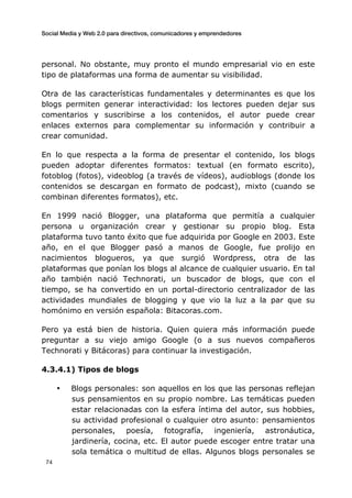 Social Media y Web 2.0 para directivos, comunicadores y emprendedores
	
  
	
   74	
  
personal. No obstante, muy pronto el mundo empresarial vio en este
tipo de plataformas una forma de aumentar su visibilidad.
Otra de las características fundamentales y determinantes es que los
blogs permiten generar interactividad: los lectores pueden dejar sus
comentarios y suscribirse a los contenidos, el autor puede crear
enlaces externos para complementar su información y contribuir a
crear comunidad.
En lo que respecta a la forma de presentar el contenido, los blogs
pueden adoptar diferentes formatos: textual (en formato escrito),
fotoblog (fotos), videoblog (a través de vídeos), audioblogs (donde los
contenidos se descargan en formato de podcast), mixto (cuando se
combinan diferentes formatos), etc.
En 1999 nació Blogger, una plataforma que permitía a cualquier
persona u organización crear y gestionar su propio blog. Esta
plataforma tuvo tanto éxito que fue adquirida por Google en 2003. Este
año, en el que Blogger pasó a manos de Google, fue prolijo en
nacimientos blogueros, ya que surgió Wordpress, otra de las
plataformas que ponían los blogs al alcance de cualquier usuario. En tal
año también nació Technorati, un buscador de blogs, que con el
tiempo, se ha convertido en un portal-directorio centralizador de las
actividades mundiales de blogging y que vio la luz a la par que su
homónimo en versión española: Bitacoras.com.
Pero ya está bien de historia. Quien quiera más información puede
preguntar a su viejo amigo Google (o a sus nuevos compañeros
Technorati y Bitácoras) para continuar la investigación.
4.3.4.1) Tipos de blogs
• Blogs personales: son aquellos en los que las personas reflejan
sus pensamientos en su propio nombre. Las temáticas pueden
estar relacionadas con la esfera íntima del autor, sus hobbies,
su actividad profesional o cualquier otro asunto: pensamientos
personales, poesía, fotografía, ingeniería, astronáutica,
jardinería, cocina, etc. El autor puede escoger entre tratar una
sola temática o multitud de ellas. Algunos blogs personales se
 