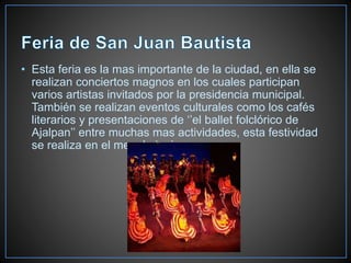 • Esta feria es la mas importante de la ciudad, en ella se
realizan conciertos magnos en los cuales participan
varios artistas invitados por la presidencia municipal.
También se realizan eventos culturales como los cafés
literarios y presentaciones de ‘’el ballet folclórico de
Ajalpan’’ entre muchas mas actividades, esta festividad
se realiza en el mes de junio.
 