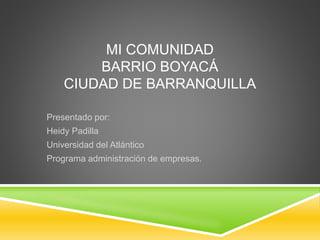 MI COMUNIDAD
BARRIO BOYACÁ
CIUDAD DE BARRANQUILLA
Presentado por:
Heidy Padilla
Universidad del Atlántico
Programa administración de empresas.
 