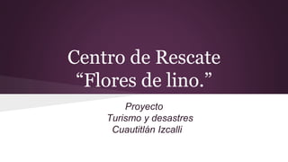Centro de Rescate
“Flores de lino.”
Proyecto
Turismo y desastres
Cuautitlán Izcalli
 