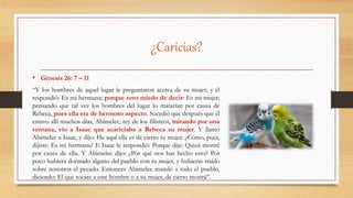 ¿Caricias?
• Génesis 26: 7 – 11
“Y los hombres de aquel lugar le preguntaron acerca de su mujer; y él
respondió: Es mi hermana; porque tuvo miedo de decir: Es mi mujer;
pensando que tal vez los hombres del lugar lo matarían por causa de
Rebeca, pues ella era de hermoso aspecto. Sucedió que después que él
estuvo allí muchos días, Abimelec, rey de los filisteos, mirando por una
ventana, vio a Isaac que acariciaba a Rebeca su mujer. Y llamó
Abimelec a Isaac, y dijo: He aquí ella es de cierto tu mujer. ¿Cómo, pues,
dijiste: Es mi hermana? E Isaac le respondió: Porque dije: Quizá moriré
por causa de ella. Y Abimelec dijo: ¿Por qué nos has hecho esto? Por
poco hubiera dormido alguno del pueblo con tu mujer, y hubieras traído
sobre nosotros el pecado. Entonces Abimelec mandó a todo el pueblo,
diciendo: El que tocare a este hombre o a su mujer, de cierto morirá”.
 