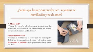 ¿Sabías que las caricias pueden ser… muestras de
humillación y no de amor?
• Mateo 15:19
“Porque del corazón salen los malos pensamientos, los
homicidios, los adulterios, las fornicaciones, los hurtos,
los falsos testimonios, las blasfemias”
Deuteronomio 22: 29
“entonces el hombre que se acostó con ella dará al padre
de la joven cincuenta piezas de plata, y ella será su mujer,
por cuanto la humilló; no la podrá despedir en todos
sus días”
 