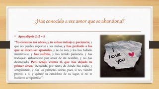 ¿Has conocido a ese amor que se abandona?
• Apocalipsis 2: 2 – 5
“Yo conozco tus obras, y tu arduo trabajo y paciencia; y
que no puedes soportar a los malos, y has probado a los
que se dicen ser apóstoles, y no lo son, y los has hallado
mentirosos; y has sufrido, y has tenido paciencia, y has
trabajado arduamente por amor de mi nombre, y no has
desmayado. Pero tengo contra ti, que has dejado tu
primer amor. Recuerda, por tanto, de dónde has caído, y
arrepiéntete, y haz las primeras obras; pues si no, vendré
pronto a ti, y quitaré tu candelero de su lugar, si no te
hubieres arrepentido”
 