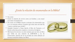 ¿Existe la relación de enamorados en la Biblia?
• No existe
• Existe la relación de novios entre un hombre y una mujer
con miras al matrimonio.
• No existe en la Biblia nuestro concepto de enamorados que
se ve en nuestra cultura, el mismo que tiene más una idea de
“vamos a probar que resulta”.
• Ejemplo tenemos a Isaac, Jacob, el libro de Cantares y el
mismo señor Jesucristo respecto a nosotros, Su Iglesia.
• Mal hacen los jóvenes en citar cantares por ser éste un libro
que habla de una relación de ESPOSOS y no de
enamorados, además de ser un modelo de cómo debería ser
nuestra comunión íntima con Dios.
 