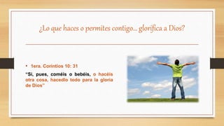 ¿Lo que haces o permites contigo… glorifica a Dios?
• 1era. Corintios 10: 31
“Si, pues, coméis o bebéis, o hacéis
otra cosa, hacedlo todo para la gloria
de Dios”
 