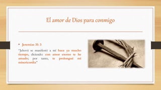 El amor de Dios para conmigo
• Jeremías 31: 3
“Jehová se manifestó a mí hace ya mucho
tiempo, diciendo: con amor eterno te he
amado; por tanto, te prolongué mi
misericordia”
 
