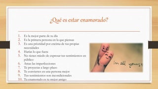 ¿Qué es estar enamorado?
1. Es la mejor parte de tu día
2. Es la primera persona en la que piensas
3. Es una prioridad por encima de tus propias
necesidades
4. Harías lo que fuera
5. No tienes miedo de expresar tus sentimientos en
público
6. Amas las imperfecciones
7. Te proyectas a largo plazo
8. Te conviertes en una persona mejor
9. Tus sentimientos son incondicionales
10. Tu enamorado es tu mejor amigo
 