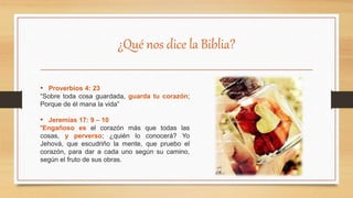¿Qué nos dice la Biblia?
• Proverbios 4: 23
“Sobre toda cosa guardada, guarda tu corazón;
Porque de él mana la vida”
• Jeremías 17: 9 – 10
“Engañoso es el corazón más que todas las
cosas, y perverso; ¿quién lo conocerá? Yo
Jehová, que escudriño la mente, que pruebo el
corazón, para dar a cada uno según su camino,
según el fruto de sus obras.
 