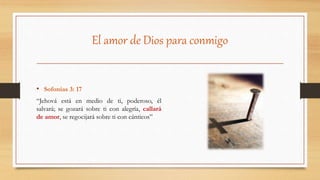 El amor de Dios para conmigo
• Sofonías 3: 17
“Jehová está en medio de ti, poderoso, él
salvará; se gozará sobre ti con alegría, callará
de amor, se regocijará sobre ti con cánticos”
 